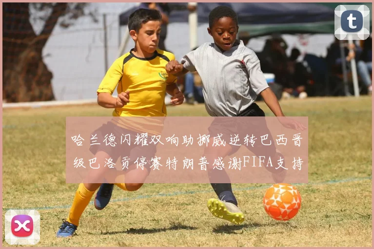 哈兰德闪耀双响助挪威逆转巴西晋级巴洛贡停赛特朗普感谢FIFA支持