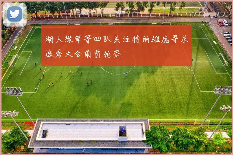 湖人绿军等四队关注特纳雄鹿寻求选秀大会前首轮签