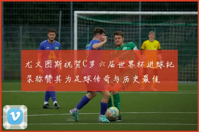 尤文图斯祝贺C罗六届世界杯进球纪录称赞其为足球传奇与历史最佳