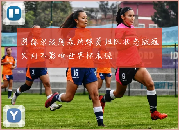 图赫尔谈阿森纳球员归队状态欧冠失利不影响世界杯表现