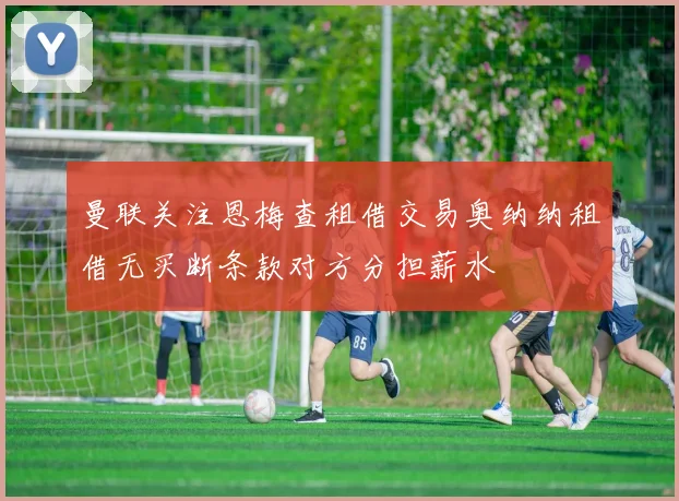 曼联关注恩梅查租借交易奥纳纳租借无买断条款对方分担薪水