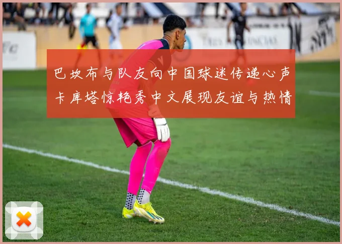 巴坎布与队友向中国球迷传递心声卡库塔惊艳秀中文展现友谊与热情