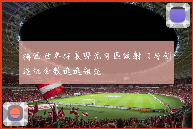 梅西世界杯表现无可匹敌射门与创造机会数遥遥领先