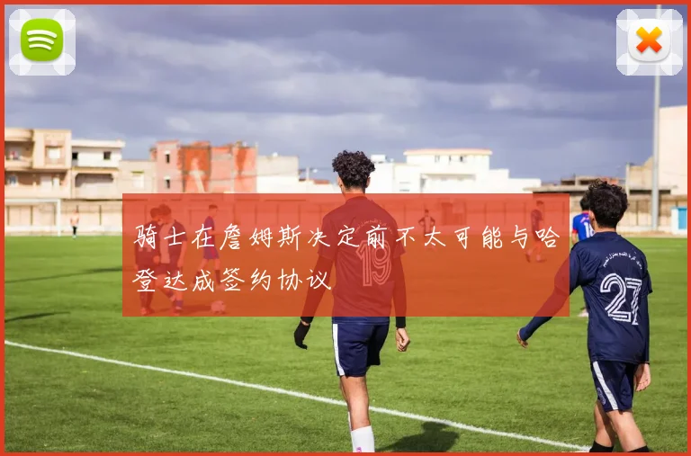 骑士在詹姆斯决定前不太可能与哈登达成签约协议