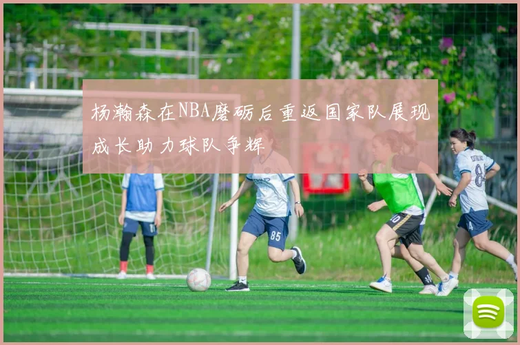 杨瀚森在NBA磨砺后重返国家队展现成长助力球队争辉