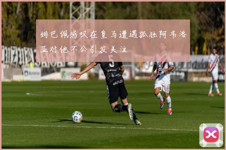 姆巴佩感叹在皇马遭遇孤独阿韦洛亚对他不公引发关注