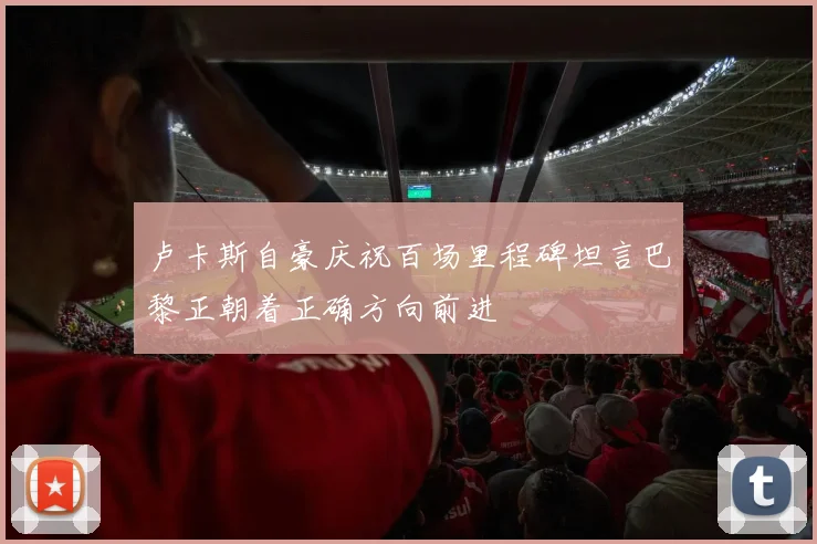 卢卡斯自豪庆祝百场里程碑坦言巴黎正朝着正确方向前进