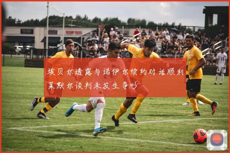 埃贝尔透露与诺伊尔续约对话顺利莱默尔谈判未发生争吵