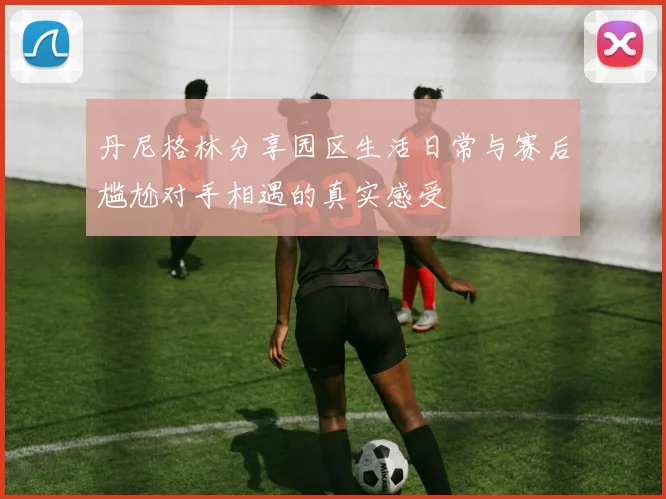 丹尼格林分享园区生活日常与赛后尴尬对手相遇的真实感受