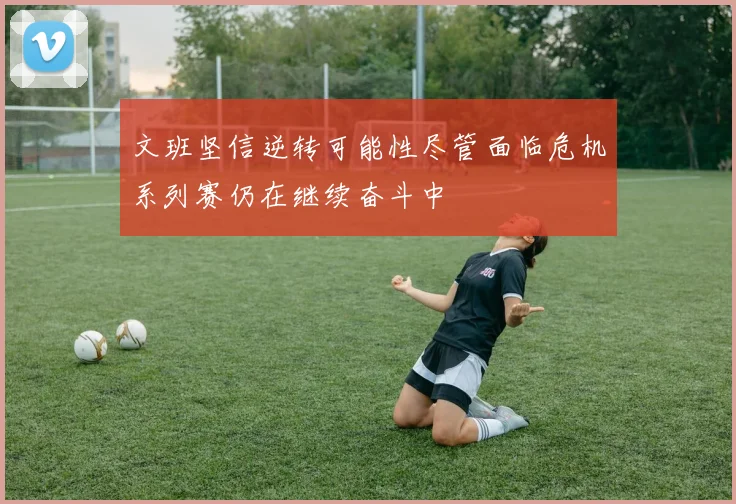 文班坚信逆转可能性尽管面临危机系列赛仍在继续奋斗中