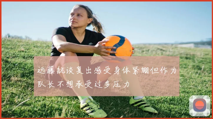 远藤航谈复出感受身体紧绷但作为队长不想承受过多压力