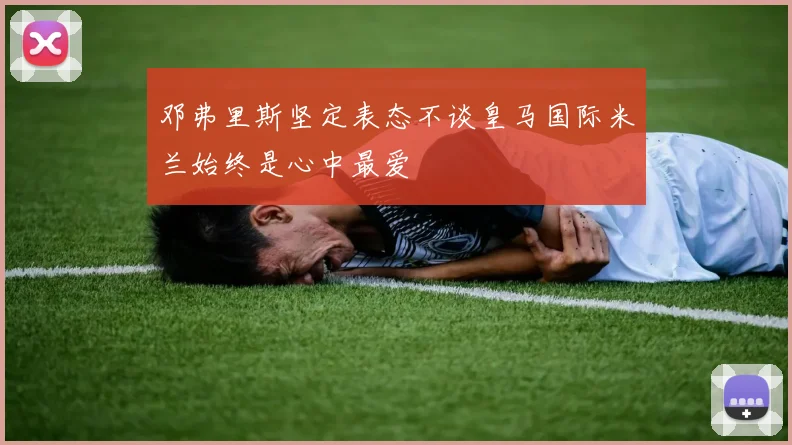 邓弗里斯坚定表态不谈皇马国际米兰始终是心中最爱
