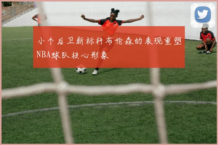 小个后卫新标杆布伦森的表现重塑NBA球队核心形象