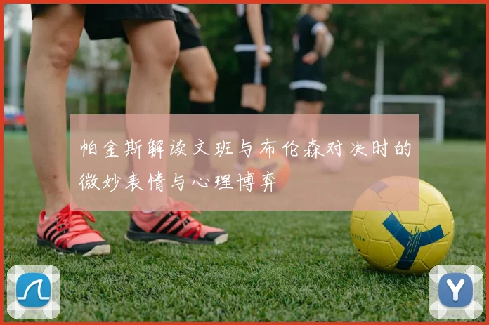 帕金斯解读文班与布伦森对决时的微妙表情与心理博弈