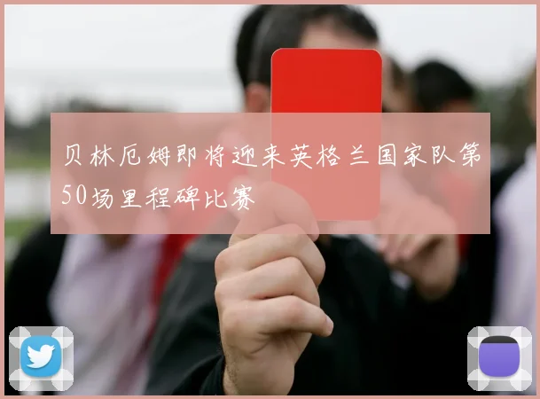 贝林厄姆即将迎来英格兰国家队第50场里程碑比赛