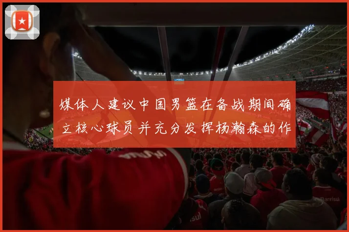 媒体人建议中国男篮在备战期间确立核心球员并充分发挥杨瀚森的作用