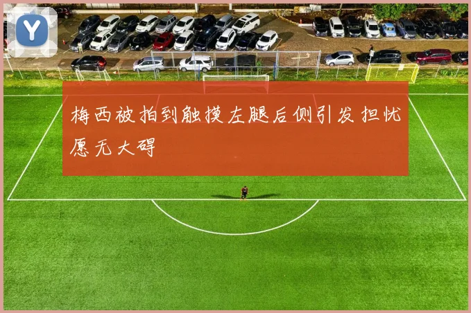 梅西被拍到触摸左腿后侧引发担忧愿无大碍
