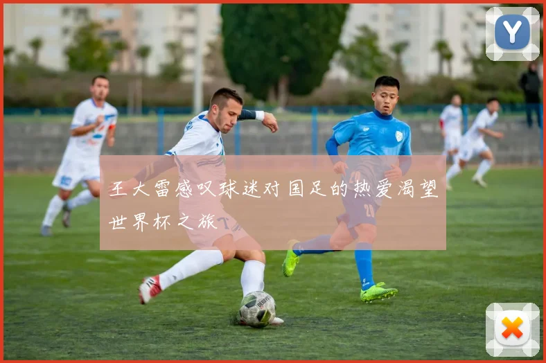 王大雷感叹球迷对国足的热爱渴望世界杯之旅