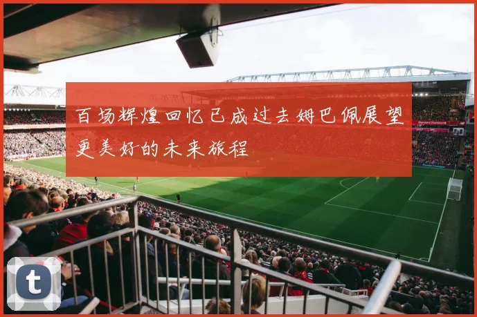 百场辉煌回忆已成过去姆巴佩展望更美好的未来旅程