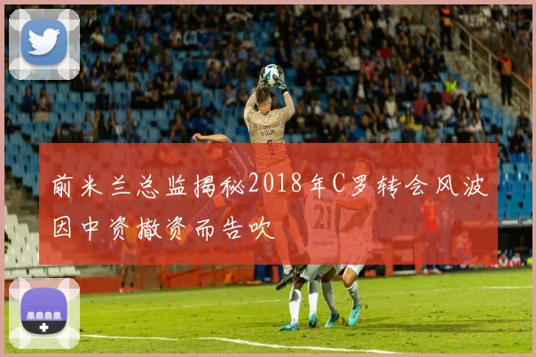 前米兰总监揭秘2018年C罗转会风波因中资撤资而告吹