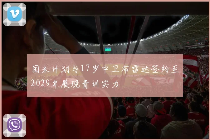 国米计划与17岁中卫布雷达签约至2029年展现青训实力