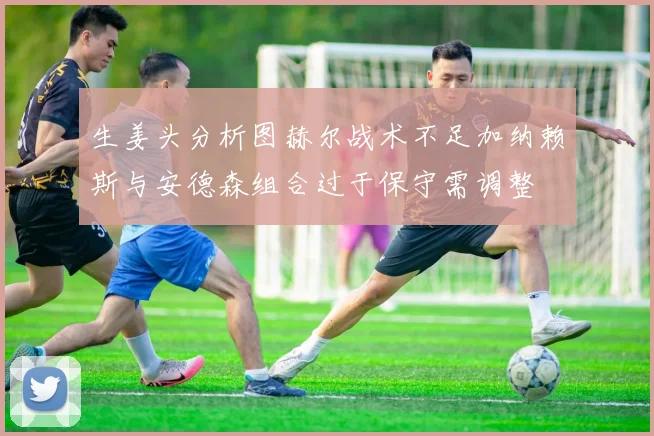 生姜头分析图赫尔战术不足加纳赖斯与安德森组合过于保守需调整