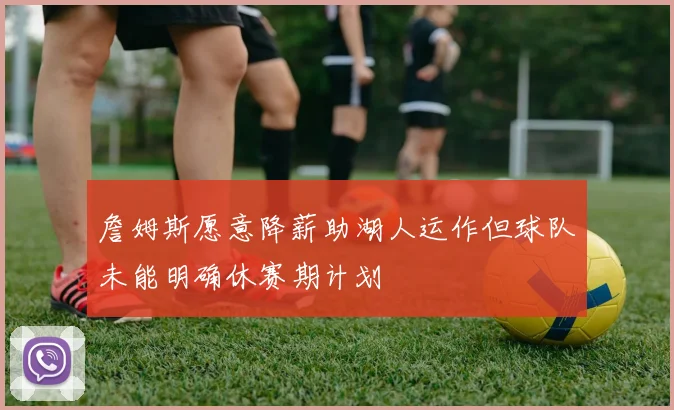 詹姆斯愿意降薪助湖人运作但球队未能明确休赛期计划